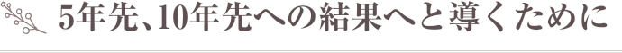 5年先、10年先への結果へと導くために